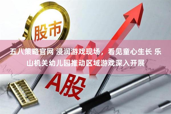 五八策略官网 浸润游戏现场，看见童心生长 乐山机关幼儿园推动区域游戏深入开展