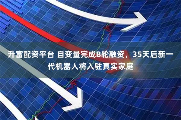 升富配资平台 自变量完成B轮融资，35天后新一代机器人将入驻真实家庭