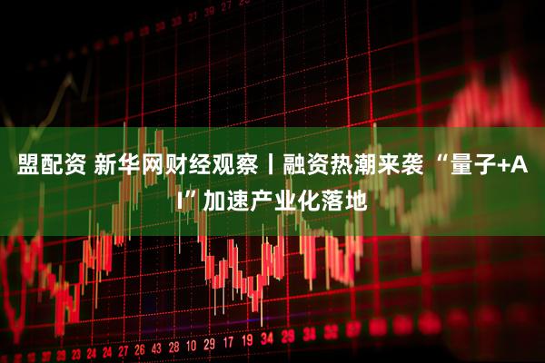 盟配资 新华网财经观察丨融资热潮来袭 “量子+AI”加速产业化落地