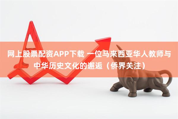 网上股票配资APP下载 一位马来西亚华人教师与中华历史文化的邂逅（侨界关注）