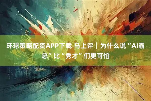 环球策略配资APP下载 马上评｜为什么说“AI霸总”比“秀才”们更可怕