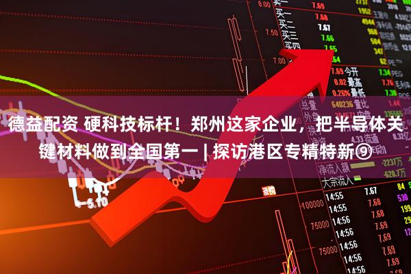 德益配资 硬科技标杆！郑州这家企业，把半导体关键材料做到全国第一 | 探访港区专精特新⑨