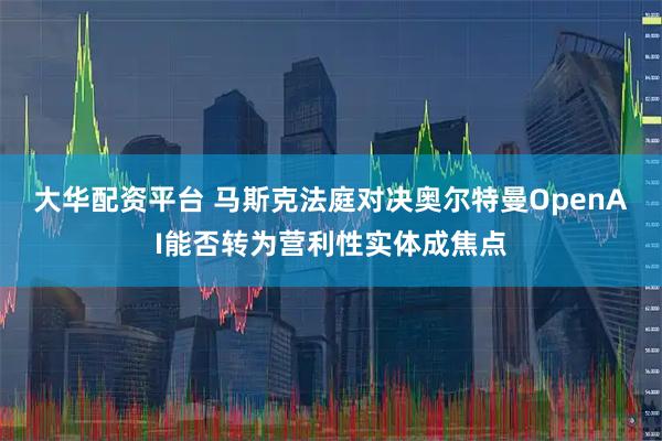 大华配资平台 马斯克法庭对决奥尔特曼　OpenAI能否转为营利性实体成焦点