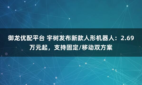 御龙优配平台 宇树发布新款人形机器人：2.69万元起，支持固定/移动双方案