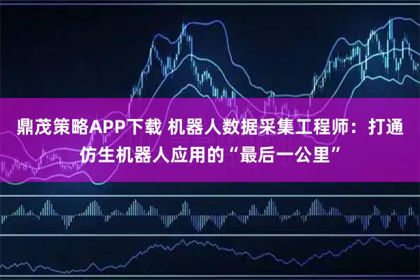 鼎茂策略APP下载 机器人数据采集工程师：打通仿生机器人应用的“最后一公里”