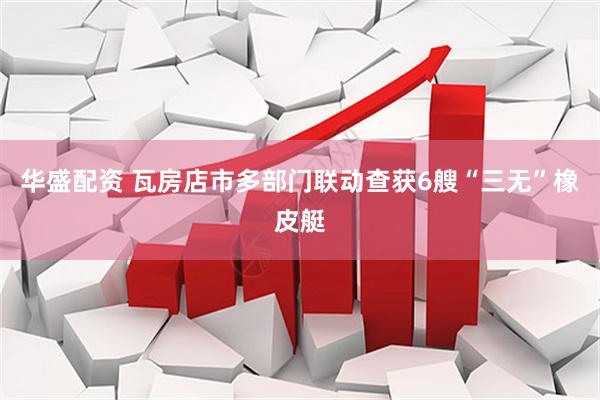 华盛配资 瓦房店市多部门联动查获6艘“三无”橡皮艇