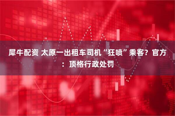 犀牛配资 太原一出租车司机“狂喷”乘客?官方:顶格行政处罚