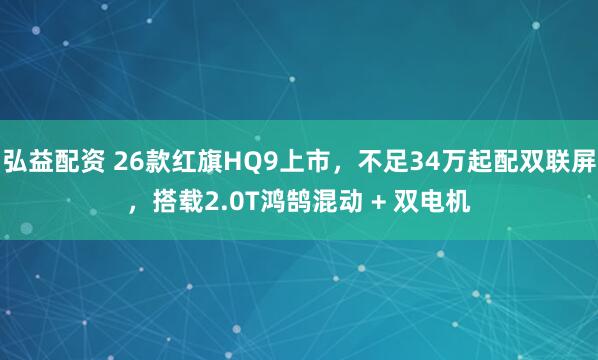 弘益配资 26款红旗HQ9上市，不足34万起配双联屏，搭载2.0T鸿鹄混动 + 双电机
