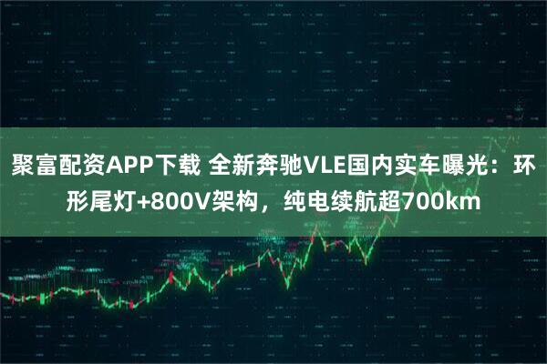 聚富配资APP下载 全新奔驰VLE国内实车曝光:环形尾灯+800V架构,纯电续航超700km