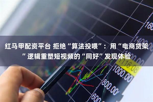 红马甲配资平台 拒绝“算法投喂”：用“电商货架”逻辑重塑短视频的“同好”发现体验