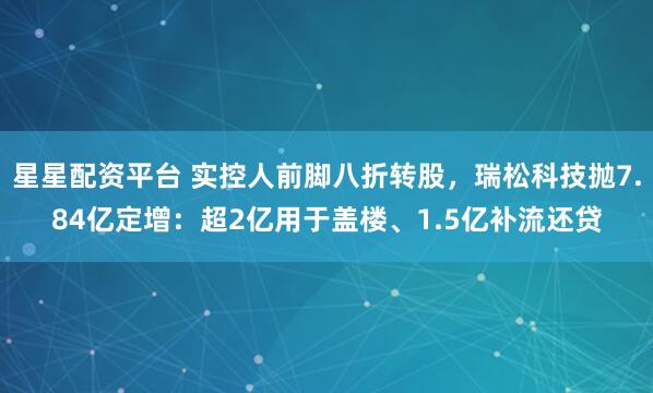 星星配资平台 实控人前脚八折转股,瑞松科技抛7.84亿定增:超2亿用于盖楼、1.5亿补流还贷