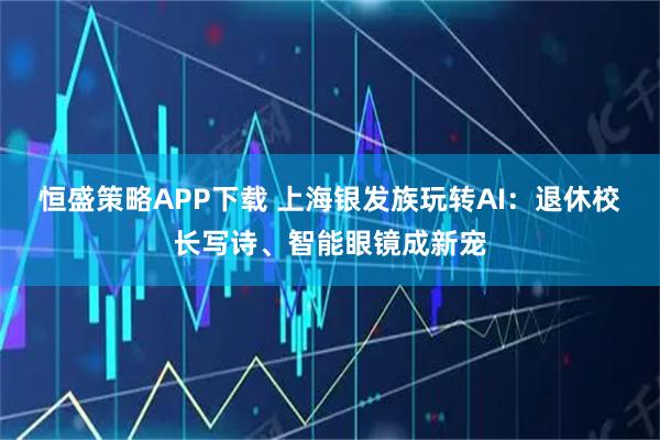 恒盛策略APP下载 上海银发族玩转AI：退休校长写诗、智能眼镜成新宠